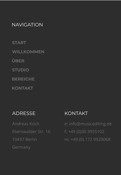 NAVIGATION ADRESSE Andreas Koch Eberswalder Str. 16 10437 Berlin Germany KONTAKT e: info@musicediting.de f: +49 (0)30 3955102m: +49 (0) 172 9920068 START WILLKOMMEN ÜBER STUDIO BEREICHE KONTAKT
